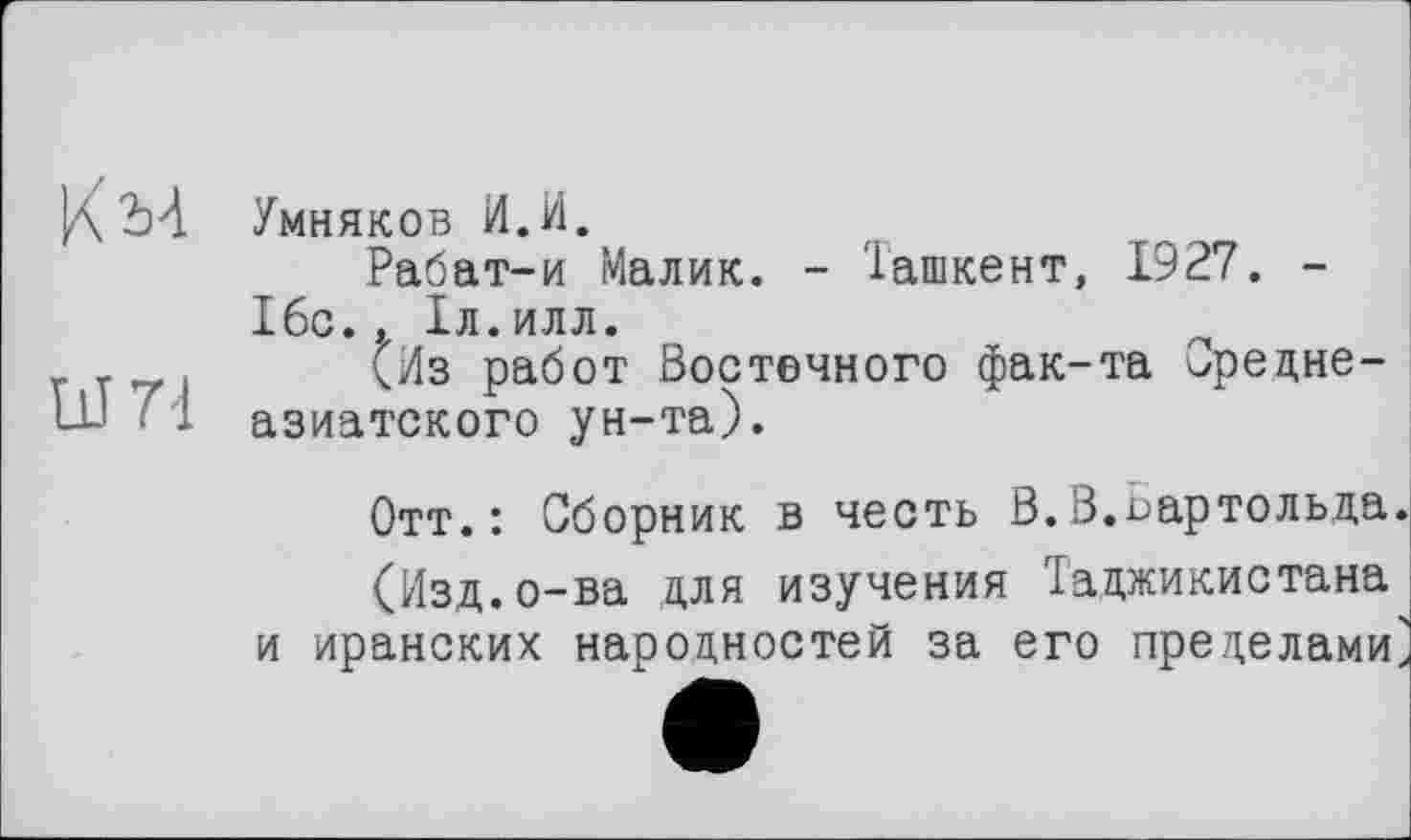 ﻿КМ	Умняков И.И. Рабат-и Малик. - Ташкент, 1927. -16с.. ІЛ.ИЛЛ.
11Ш	(Из работ Восточного фак-та Среднеазиатского ун-та).
Отт.: Сборник в честь ß.В.Бартольда.
(Изд.о-ва для изучения Таджикистана и иранских народностей за его пределами^